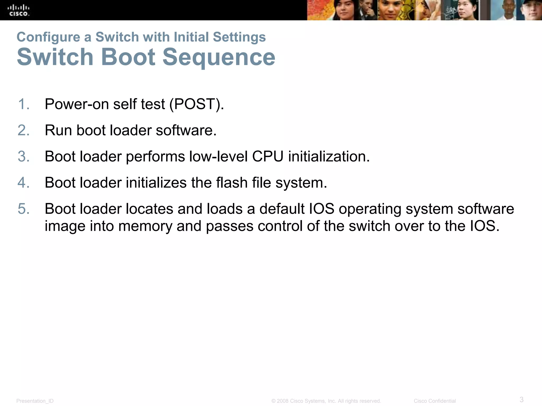 Presentation_ID 3© 2008 Cisco Systems, Inc. All rights reserved. Cisco Confidential Configure a Switch with Initial Settings Switch Boot Sequence 1. Power-on self test (POST). 2. Run boot loader software. 3. Boot loader performs low-level CPU initialization. 4. Boot loader initializes the flash file system. 5. Boot loader locates and loads a default IOS operating system software image into memory and passes control of the switch over to the IOS. 