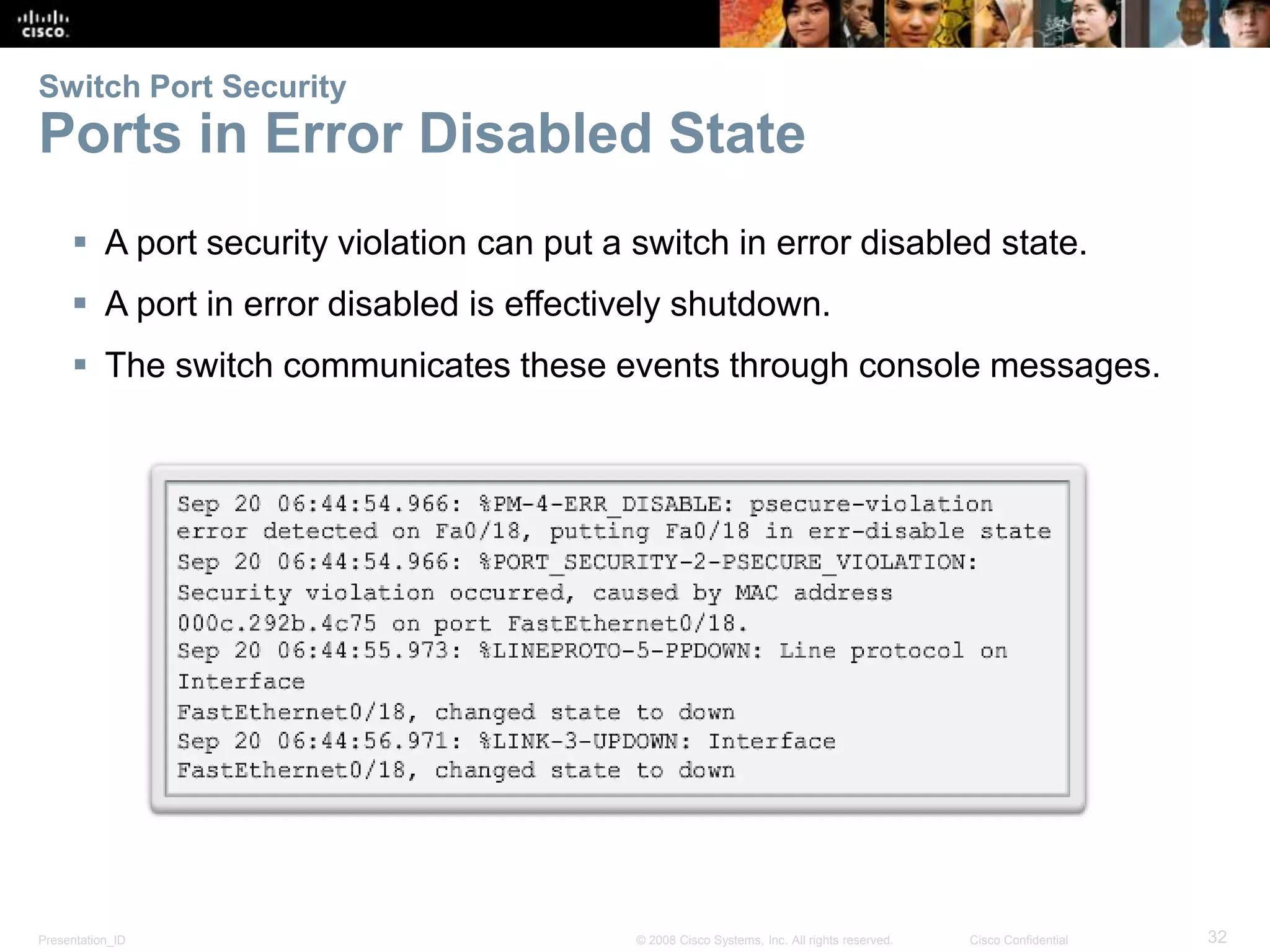 Presentation_ID 32© 2008 Cisco Systems, Inc. All rights reserved. Cisco Confidential Switch Port Security Ports in Error Disabled State  A port security violation can put a switch in error disabled state.  A port in error disabled is effectively shutdown.  The switch communicates these events through console messages. 