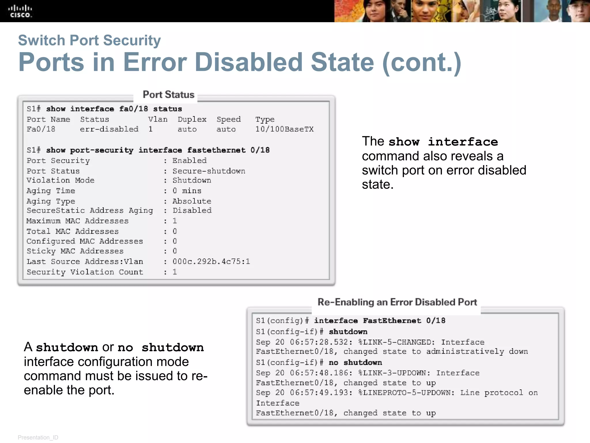 Presentation_ID 33© 2008 Cisco Systems, Inc. All rights reserved. Cisco Confidential Switch Port Security Ports in Error Disabled State (cont.) The show interface command also reveals a switch port on error disabled state. A shutdown or no shutdown interface configuration mode command must be issued to re- enable the port. 