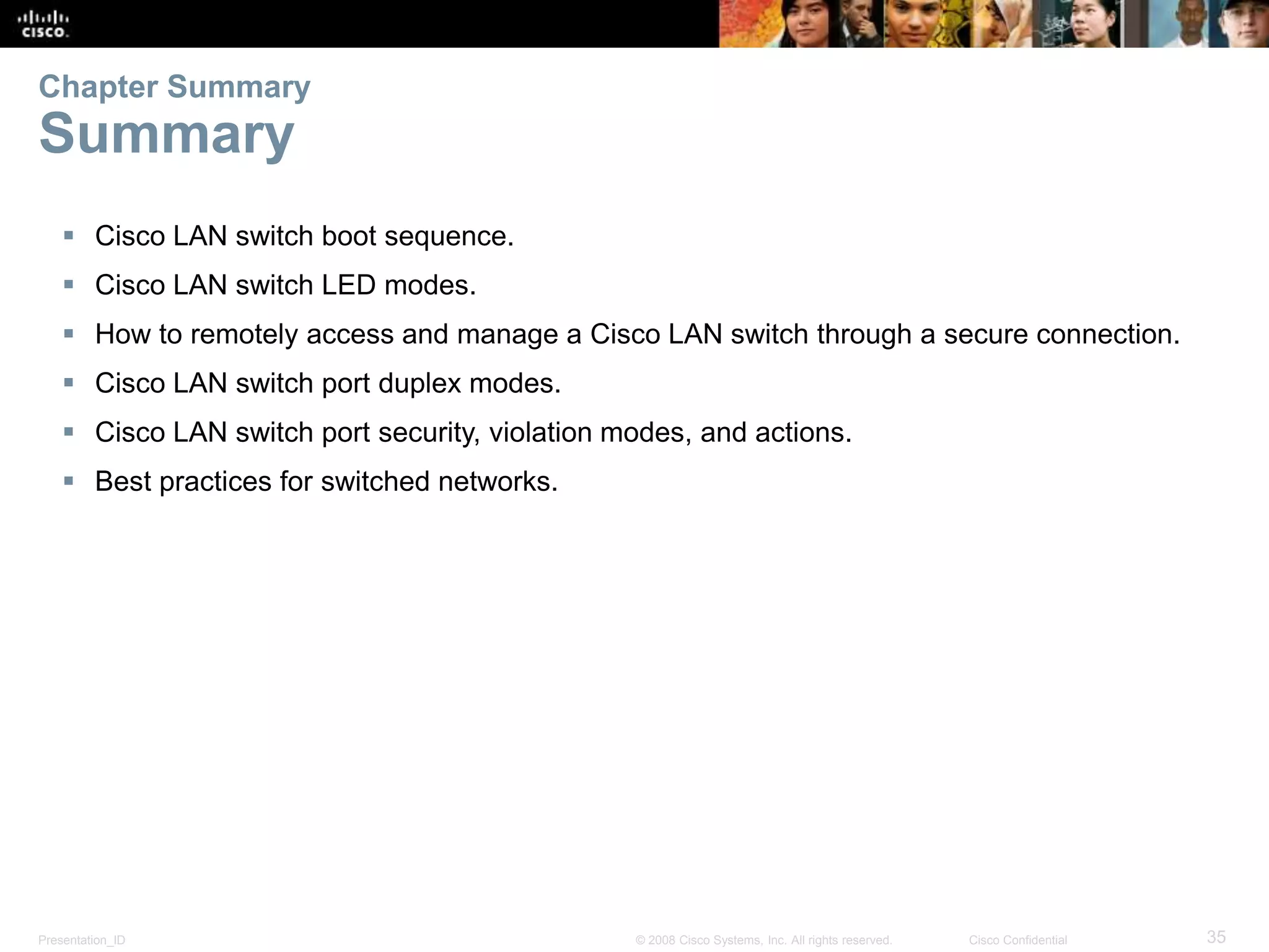 Presentation_ID 35© 2008 Cisco Systems, Inc. All rights reserved. Cisco Confidential  Cisco LAN switch boot sequence.  Cisco LAN switch LED modes.  How to remotely access and manage a Cisco LAN switch through a secure connection.  Cisco LAN switch port duplex modes.  Cisco LAN switch port security, violation modes, and actions.  Best practices for switched networks. Chapter Summary Summary 