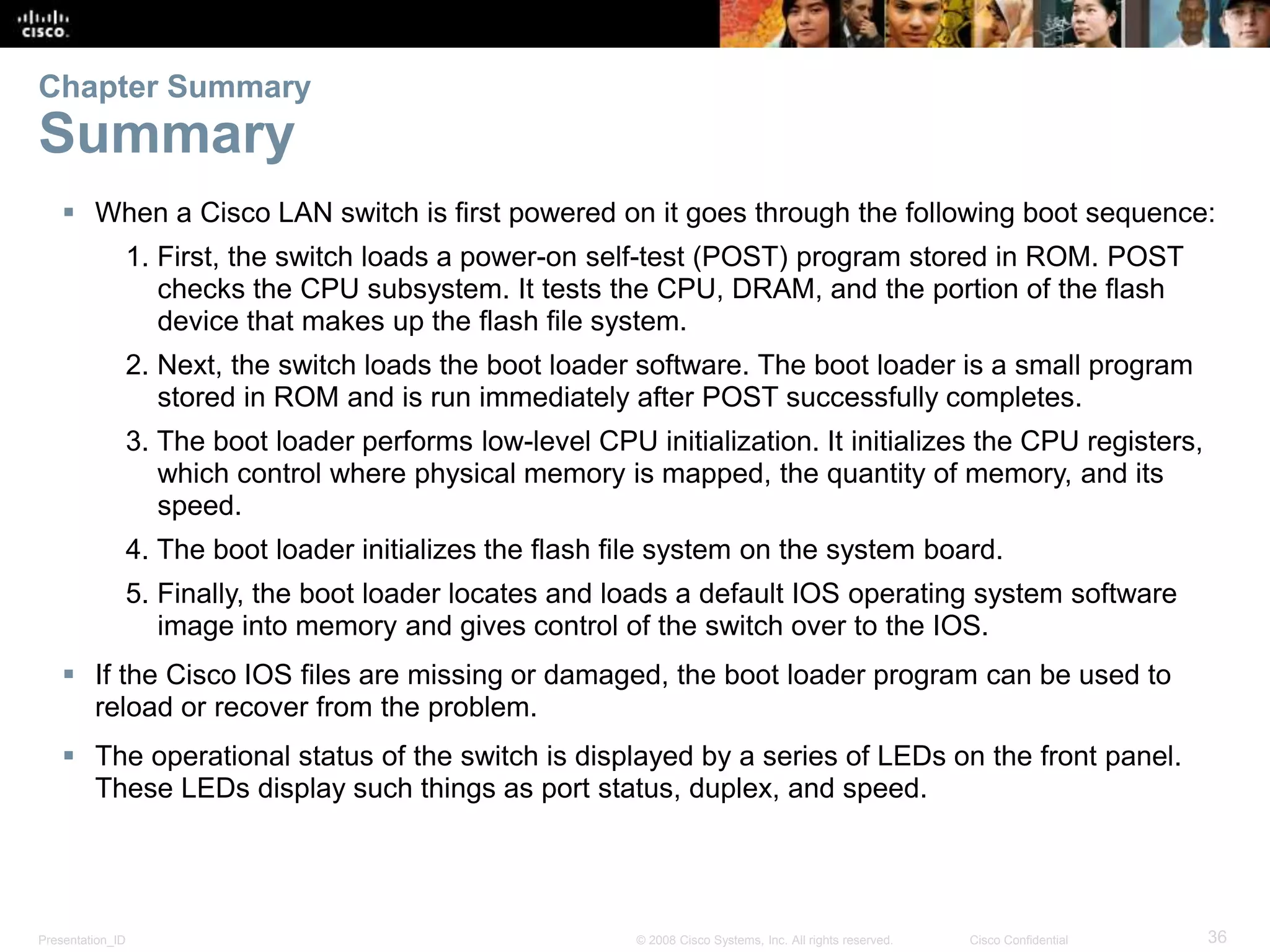 Presentation_ID 36© 2008 Cisco Systems, Inc. All rights reserved. Cisco Confidential  When a Cisco LAN switch is first powered on it goes through the following boot sequence: 1. First, the switch loads a power-on self-test (POST) program stored in ROM. POST checks the CPU subsystem. It tests the CPU, DRAM, and the portion of the flash device that makes up the flash file system. 2. Next, the switch loads the boot loader software. The boot loader is a small program stored in ROM and is run immediately after POST successfully completes. 3. The boot loader performs low-level CPU initialization. It initializes the CPU registers, which control where physical memory is mapped, the quantity of memory, and its speed. 4. The boot loader initializes the flash file system on the system board. 5. Finally, the boot loader locates and loads a default IOS operating system software image into memory and gives control of the switch over to the IOS.  If the Cisco IOS files are missing or damaged, the boot loader program can be used to reload or recover from the problem.  The operational status of the switch is displayed by a series of LEDs on the front panel. These LEDs display such things as port status, duplex, and speed. Chapter Summary Summary 