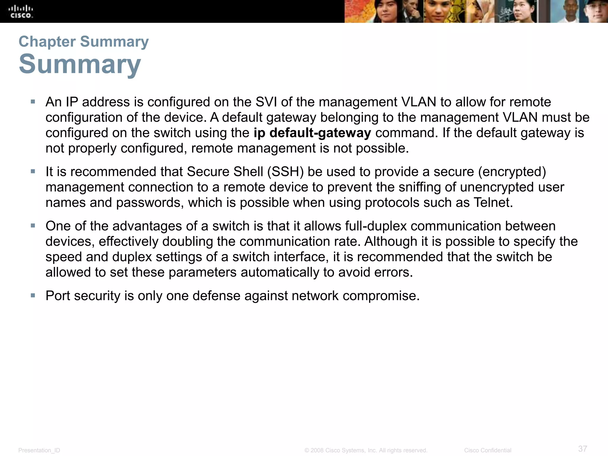 Presentation_ID 37© 2008 Cisco Systems, Inc. All rights reserved. Cisco Confidential  An IP address is configured on the SVI of the management VLAN to allow for remote configuration of the device. A default gateway belonging to the management VLAN must be configured on the switch using the ip default-gateway command. If the default gateway is not properly configured, remote management is not possible.  It is recommended that Secure Shell (SSH) be used to provide a secure (encrypted) management connection to a remote device to prevent the sniffing of unencrypted user names and passwords, which is possible when using protocols such as Telnet.  One of the advantages of a switch is that it allows full-duplex communication between devices, effectively doubling the communication rate. Although it is possible to specify the speed and duplex settings of a switch interface, it is recommended that the switch be allowed to set these parameters automatically to avoid errors.  Port security is only one defense against network compromise. Chapter Summary Summary 