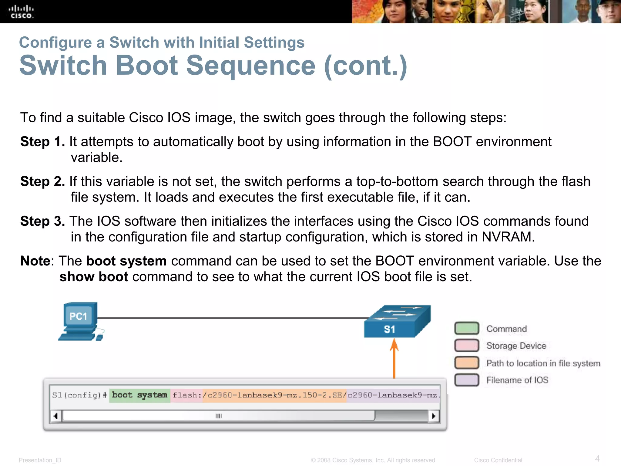 Presentation_ID 4© 2008 Cisco Systems, Inc. All rights reserved. Cisco Confidential Configure a Switch with Initial Settings Switch Boot Sequence (cont.) To find a suitable Cisco IOS image, the switch goes through the following steps: Step 1. It attempts to automatically boot by using information in the BOOT environment variable. Step 2. If this variable is not set, the switch performs a top-to-bottom search through the flash file system. It loads and executes the first executable file, if it can. Step 3. The IOS software then initializes the interfaces using the Cisco IOS commands found in the configuration file and startup configuration, which is stored in NVRAM. Note: The boot system command can be used to set the BOOT environment variable. Use the show boot command to see to what the current IOS boot file is set. 