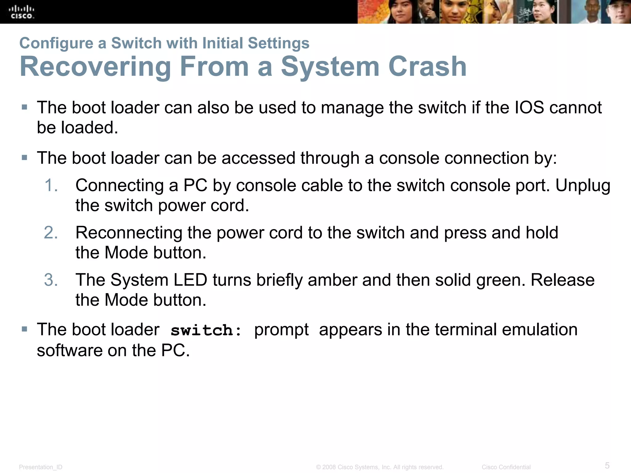 Presentation_ID 5© 2008 Cisco Systems, Inc. All rights reserved. Cisco Confidential Configure a Switch with Initial Settings Recovering From a System Crash  The boot loader can also be used to manage the switch if the IOS cannot be loaded.  The boot loader can be accessed through a console connection by: 1. Connecting a PC by console cable to the switch console port. Unplug the switch power cord. 2. Reconnecting the power cord to the switch and press and hold the Mode button. 3. The System LED turns briefly amber and then solid green. Release the Mode button.  The boot loader switch: prompt appears in the terminal emulation software on the PC. 