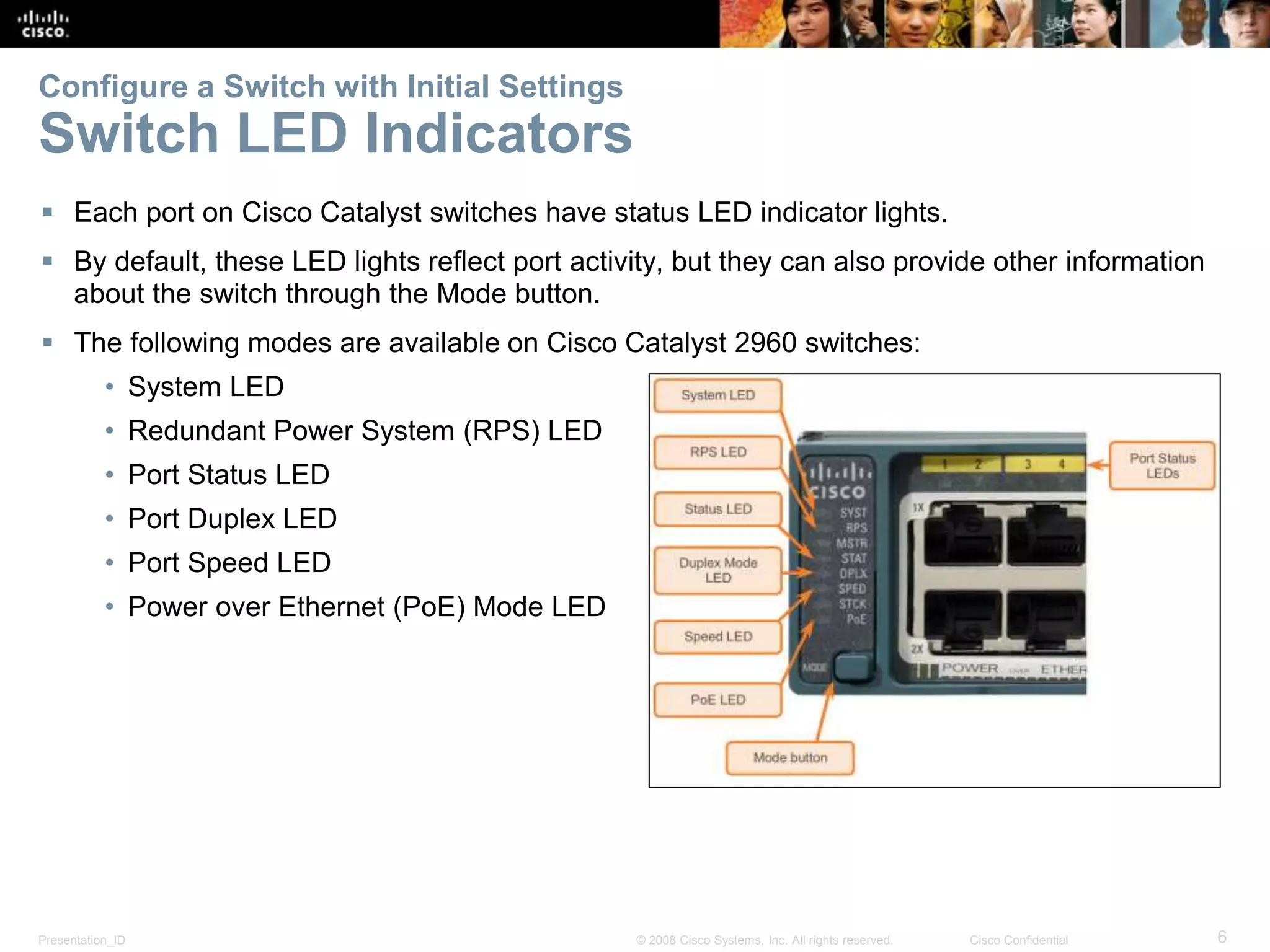 Presentation_ID 6© 2008 Cisco Systems, Inc. All rights reserved. Cisco Confidential Configure a Switch with Initial Settings Switch LED Indicators  Each port on Cisco Catalyst switches have status LED indicator lights.  By default, these LED lights reflect port activity, but they can also provide other information about the switch through the Mode button.  The following modes are available on Cisco Catalyst 2960 switches: • System LED • Redundant Power System (RPS) LED • Port Status LED • Port Duplex LED • Port Speed LED • Power over Ethernet (PoE) Mode LED 