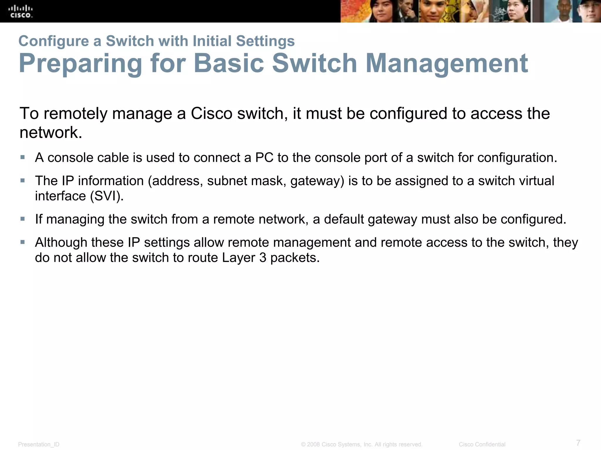 Presentation_ID 7© 2008 Cisco Systems, Inc. All rights reserved. Cisco Confidential Configure a Switch with Initial Settings Preparing for Basic Switch Management To remotely manage a Cisco switch, it must be configured to access the network.  A console cable is used to connect a PC to the console port of a switch for configuration.  The IP information (address, subnet mask, gateway) is to be assigned to a switch virtual interface (SVI).  If managing the switch from a remote network, a default gateway must also be configured.  Although these IP settings allow remote management and remote access to the switch, they do not allow the switch to route Layer 3 packets. 