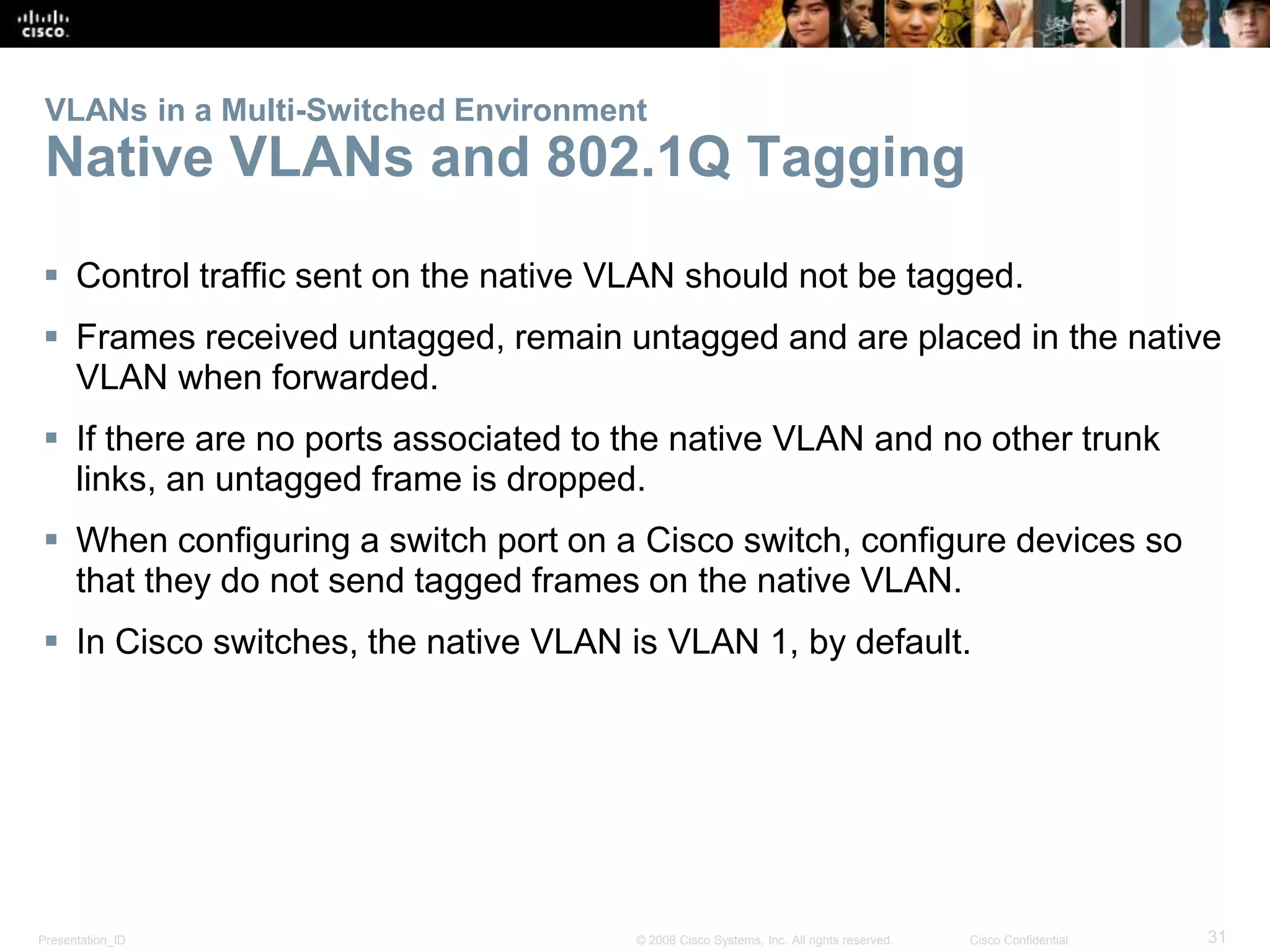 Presentation_ID 31© 2008 Cisco Systems, Inc. All rights reserved. Cisco Confidential
VLANs in a Multi-Switched Environment
Native VLANs and 802.1Q Tagging
 Control traffic sent on the native VLAN should not be tagged.
 Frames received untagged, remain untagged and are placed in the native
VLAN when forwarded.
 If there are no ports associated to the native VLAN and no other trunk
links, an untagged frame is dropped.
 When configuring a switch port on a Cisco switch, configure devices so
that they do not send tagged frames on the native VLAN.
 In Cisco switches, the native VLAN is VLAN 1, by default.
 