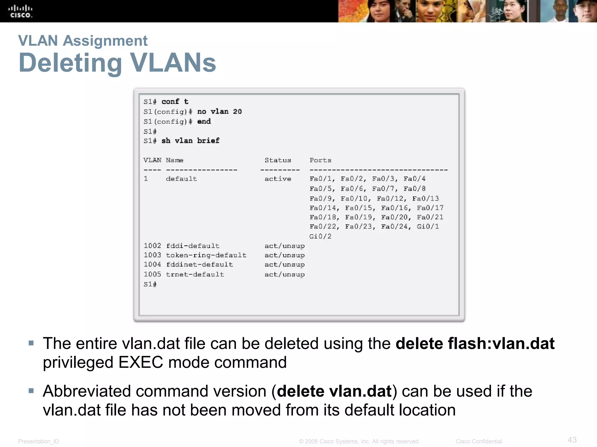 Presentation_ID 43© 2008 Cisco Systems, Inc. All rights reserved. Cisco Confidential
VLAN Assignment
Deleting VLANs
 The entire vlan.dat file can be deleted using the delete flash:vlan.dat
privileged EXEC mode command
 Abbreviated command version (delete vlan.dat) can be used if the
vlan.dat file has not been moved from its default location
 
