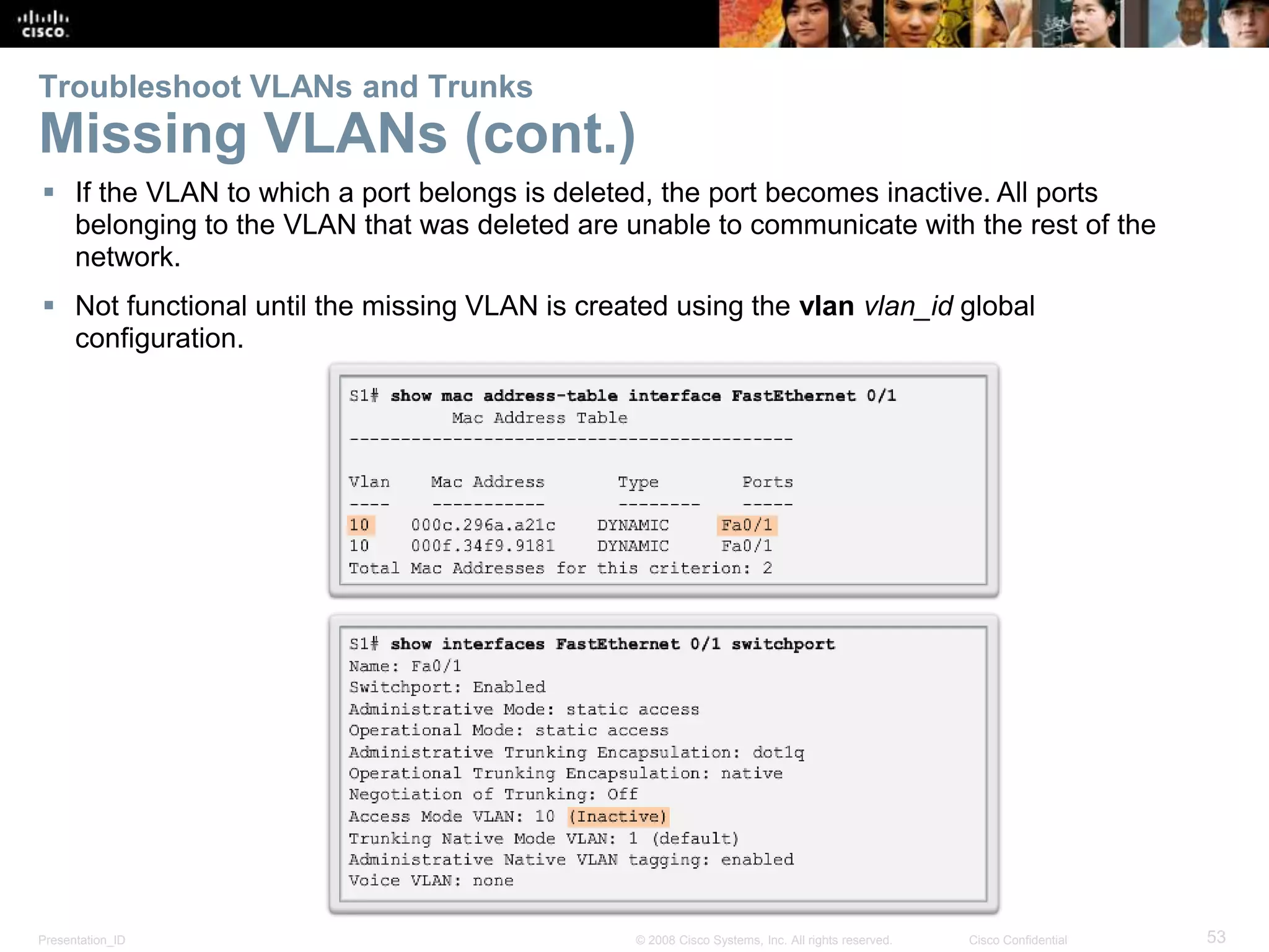 Presentation_ID 53© 2008 Cisco Systems, Inc. All rights reserved. Cisco Confidential
Troubleshoot VLANs and Trunks
Missing VLANs (cont.)
 If the VLAN to which a port belongs is deleted, the port becomes inactive. All ports
belonging to the VLAN that was deleted are unable to communicate with the rest of the
network.
 Not functional until the missing VLAN is created using the vlan vlan_id global
configuration.
 
