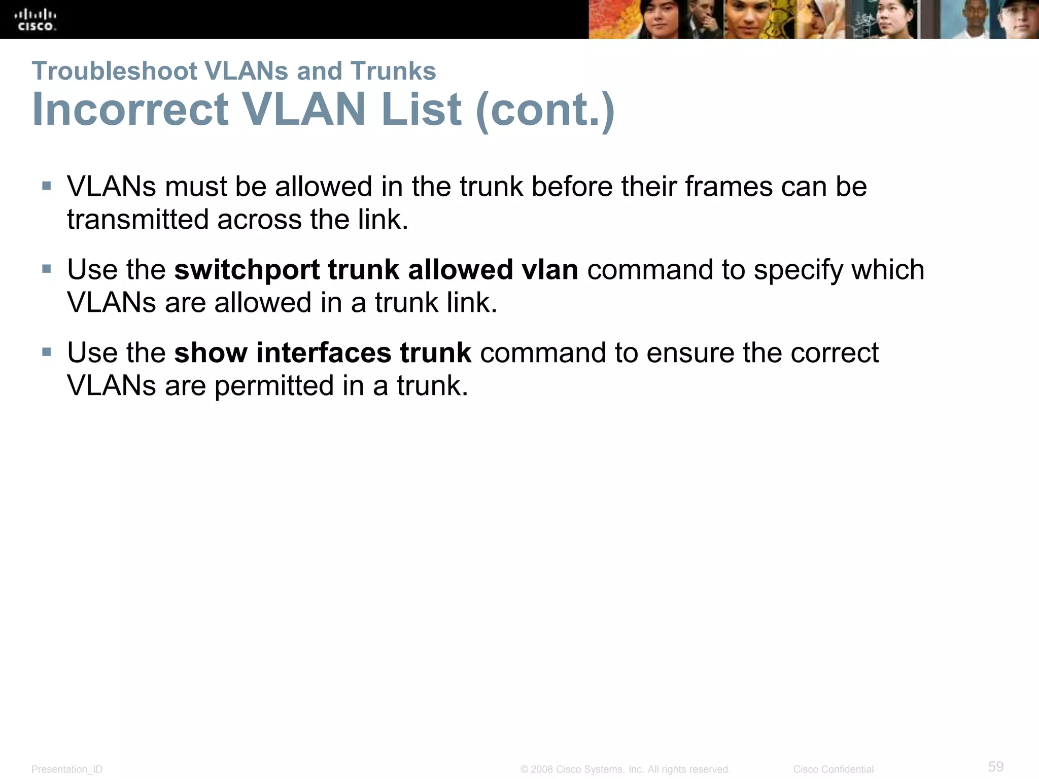 Presentation_ID 59© 2008 Cisco Systems, Inc. All rights reserved. Cisco Confidential
Troubleshoot VLANs and Trunks
Incorrect VLAN List (cont.)
 VLANs must be allowed in the trunk before their frames can be
transmitted across the link.
 Use the switchport trunk allowed vlan command to specify which
VLANs are allowed in a trunk link.
 Use the show interfaces trunk command to ensure the correct
VLANs are permitted in a trunk.
 