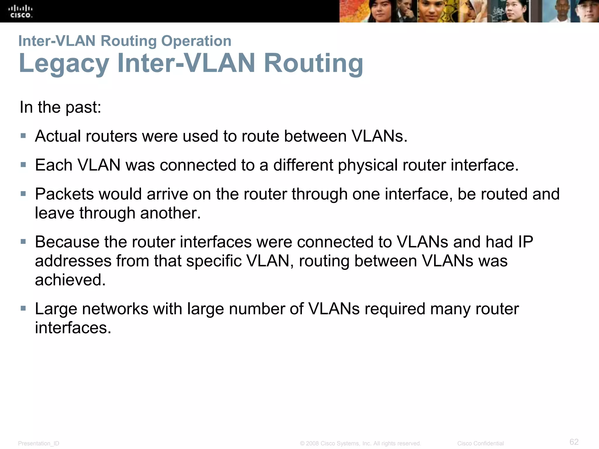 Presentation_ID 62© 2008 Cisco Systems, Inc. All rights reserved. Cisco Confidential
Inter-VLAN Routing Operation
Legacy Inter-VLAN Routing
In the past:
 Actual routers were used to route between VLANs.
 Each VLAN was connected to a different physical router interface.
 Packets would arrive on the router through one interface, be routed and
leave through another.
 Because the router interfaces were connected to VLANs and had IP
addresses from that specific VLAN, routing between VLANs was
achieved.
 Large networks with large number of VLANs required many router
interfaces.
 