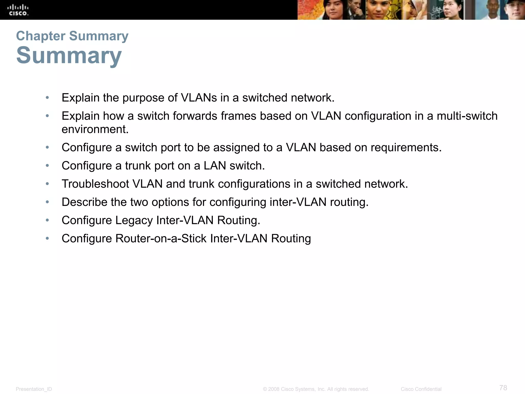 Presentation_ID 78© 2008 Cisco Systems, Inc. All rights reserved. Cisco Confidential
• Explain the purpose of VLANs in a switched network.
• Explain how a switch forwards frames based on VLAN configuration in a multi-switch
environment.
• Configure a switch port to be assigned to a VLAN based on requirements.
• Configure a trunk port on a LAN switch.
• Troubleshoot VLAN and trunk configurations in a switched network.
• Describe the two options for configuring inter-VLAN routing.
• Configure Legacy Inter-VLAN Routing.
• Configure Router-on-a-Stick Inter-VLAN Routing
Chapter Summary
Summary
 