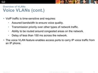 Presentation_ID 23© 2008 Cisco Systems, Inc. All rights reserved. Cisco Confidential
Overview of VLANs
Voice VLANs (cont.)
 VoIP traffic is time-sensitive and requires:
• Assured bandwidth to ensure voice quality.
• Transmission priority over other types of network traffic.
• Ability to be routed around congested areas on the network.
• Delay of less than 150 ms across the network.
 The voice VLAN feature enables access ports to carry IP voice traffic from
an IP phone.
 