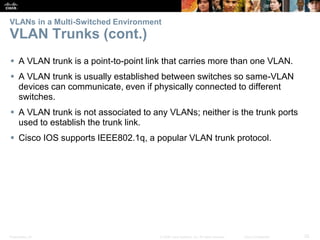 Presentation_ID 25© 2008 Cisco Systems, Inc. All rights reserved. Cisco Confidential
VLANs in a Multi-Switched Environment
VLAN Trunks (cont.)
 A VLAN trunk is a point-to-point link that carries more than one VLAN.
 A VLAN trunk is usually established between switches so same-VLAN
devices can communicate, even if physically connected to different
switches.
 A VLAN trunk is not associated to any VLANs; neither is the trunk ports
used to establish the trunk link.
 Cisco IOS supports IEEE802.1q, a popular VLAN trunk protocol.
 