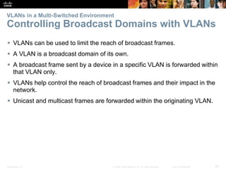 Presentation_ID 28© 2008 Cisco Systems, Inc. All rights reserved. Cisco Confidential
VLANs in a Multi-Switched Environment
Controlling Broadcast Domains with VLANs
 VLANs can be used to limit the reach of broadcast frames.
 A VLAN is a broadcast domain of its own.
 A broadcast frame sent by a device in a specific VLAN is forwarded within
that VLAN only.
 VLANs help control the reach of broadcast frames and their impact in the
network.
 Unicast and multicast frames are forwarded within the originating VLAN.
 