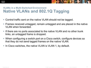 Presentation_ID 31© 2008 Cisco Systems, Inc. All rights reserved. Cisco Confidential
VLANs in a Multi-Switched Environment
Native VLANs and 802.1Q Tagging
 Control traffic sent on the native VLAN should not be tagged.
 Frames received untagged, remain untagged and are placed in the native
VLAN when forwarded.
 If there are no ports associated to the native VLAN and no other trunk
links, an untagged frame is dropped.
 When configuring a switch port on a Cisco switch, configure devices so
that they do not send tagged frames on the native VLAN.
 In Cisco switches, the native VLAN is VLAN 1, by default.
 