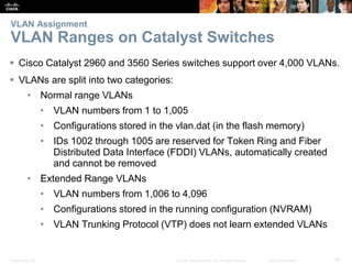 Presentation_ID 35© 2008 Cisco Systems, Inc. All rights reserved. Cisco Confidential
VLAN Assignment
VLAN Ranges on Catalyst Switches
 Cisco Catalyst 2960 and 3560 Series switches support over 4,000 VLANs.
 VLANs are split into two categories:
• Normal range VLANs
• VLAN numbers from 1 to 1,005
• Configurations stored in the vlan.dat (in the flash memory)
• IDs 1002 through 1005 are reserved for Token Ring and Fiber
Distributed Data Interface (FDDI) VLANs, automatically created
and cannot be removed
• Extended Range VLANs
• VLAN numbers from 1,006 to 4,096
• Configurations stored in the running configuration (NVRAM)
• VLAN Trunking Protocol (VTP) does not learn extended VLANs
 
