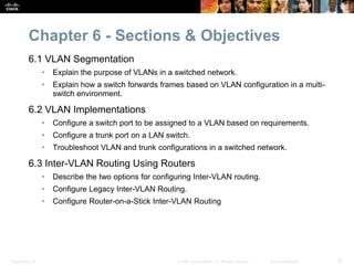 Presentation_ID 15© 2008 Cisco Systems, Inc. All rights reserved. Cisco Confidential
Chapter 6 - Sections & Objectives
6.1 VLAN Segmentation
• Explain the purpose of VLANs in a switched network.
• Explain how a switch forwards frames based on VLAN configuration in a multi-
switch environment.
6.2 VLAN Implementations
• Configure a switch port to be assigned to a VLAN based on requirements.
• Configure a trunk port on a LAN switch.
• Troubleshoot VLAN and trunk configurations in a switched network.
6.3 Inter-VLAN Routing Using Routers
• Describe the two options for configuring Inter-VLAN routing.
• Configure Legacy Inter-VLAN Routing.
• Configure Router-on-a-Stick Inter-VLAN Routing
 