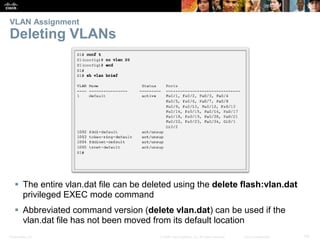 Presentation_ID 43© 2008 Cisco Systems, Inc. All rights reserved. Cisco Confidential
VLAN Assignment
Deleting VLANs
 The entire vlan.dat file can be deleted using the delete flash:vlan.dat
privileged EXEC mode command
 Abbreviated command version (delete vlan.dat) can be used if the
vlan.dat file has not been moved from its default location
 