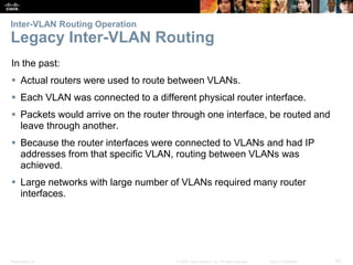 Presentation_ID 62© 2008 Cisco Systems, Inc. All rights reserved. Cisco Confidential
Inter-VLAN Routing Operation
Legacy Inter-VLAN Routing
In the past:
 Actual routers were used to route between VLANs.
 Each VLAN was connected to a different physical router interface.
 Packets would arrive on the router through one interface, be routed and
leave through another.
 Because the router interfaces were connected to VLANs and had IP
addresses from that specific VLAN, routing between VLANs was
achieved.
 Large networks with large number of VLANs required many router
interfaces.
 