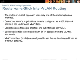 Presentation_ID 64© 2008 Cisco Systems, Inc. All rights reserved. Cisco Confidential
Inter-VLAN Routing Operation
Router-on-a-Stick Inter-VLAN Routing
 The router-on-a-stick approach uses only one of the router’s physical
interface.
 One of the router’s physical interfaces is configured as a 802.1Q trunk
port so it can understand VLAN tags.
 Logical subinterfaces are created; one subinterface per VLAN.
 Each subinterface is configured with an IP address from the VLAN it
represents.
 VLAN members (hosts) are configured to use the subinterface address as
a default gateway.
 