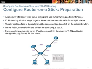 Presentation_ID 71© 2008 Cisco Systems, Inc. All rights reserved. Cisco Confidential
Configure Router-on-a-Stick Inter-VLAN Routing
Configure Router-on-a Stick: Preparation
 An alternative to legacy inter-VLAN routing is to use VLAN trunking and subinterfaces.
 VLAN trunking allows a single physical router interface to route traffic for multiple VLANs.
 The physical interface of the router must be connected to a trunk link on the adjacent switch.
 On the router, subinterfaces are created for each unique VLAN.
 Each subinterface is assigned an IP address specific to its subnet or VLAN and is also
configured to tag frames for that VLAN.
 
