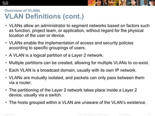 Presentation_ID 18© 2008 Cisco Systems, Inc. All rights reserved. Cisco Confidential
Overview of VLANs
VLAN Definitions (cont.)
 VLANs allow an administrator to segment networks based on factors such
as function, project team, or application, without regard for the physical
location of the user or device.
 VLANs enable the implementation of access and security policies
according to specific groupings of users.
 A VLAN is a logical partition of a Layer 2 network.
 Multiple partitions can be created, allowing for multiple VLANs to co-exist.
 Each VLAN is a broadcast domain, usually with its own IP network.
 VLANs are mutually isolated, and packets can only pass between them
via a router.
 The partitioning of the Layer 2 network takes place inside a Layer 2
device, usually via a switch.
 The hosts grouped within a VLAN are unaware of the VLAN’s existence.
 