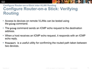 Presentation_ID 76© 2008 Cisco Systems, Inc. All rights reserved. Cisco Confidential
Configure Router-on-a-Stick Inter-VLAN Routing
Configure Router-on-a Stick: Verifying
Routing
 Access to devices on remote VLANs can be tested using
the ping command.
 The ping command sends an ICMP echo request to the destination
address.
 When a host receives an ICMP echo request, it responds with an ICMP
echo reply.
 Tracert is a useful utility for confirming the routed path taken between
two devices.
 