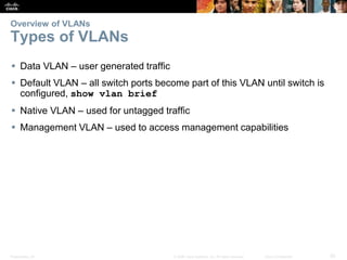 Presentation_ID 20© 2008 Cisco Systems, Inc. All rights reserved. Cisco Confidential
Overview of VLANs
Types of VLANs
 Data VLAN – user generated traffic
 Default VLAN – all switch ports become part of this VLAN until switch is
configured, show vlan brief
 Native VLAN – used for untagged traffic
 Management VLAN – used to access management capabilities
 
