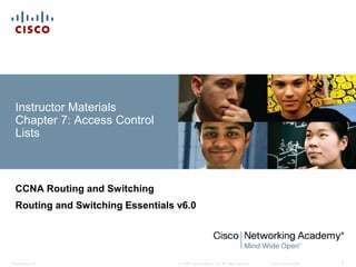 © 2008 Cisco Systems, Inc. All rights reserved. Cisco ConfidentialPresentation_ID 1
Instructor Materials
Chapter 7: Access Control
Lists
CCNA Routing and Switching
Routing and Switching Essentials v6.0
 