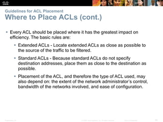 Presentation_ID 29© 2008 Cisco Systems, Inc. All rights reserved. Cisco Confidential
Guidelines for ACL Placement
Where to Place ACLs (cont.)
 Every ACL should be placed where it has the greatest impact on
efficiency. The basic rules are:
 Extended ACLs - Locate extended ACLs as close as possible to
the source of the traffic to be filtered.
 Standard ACLs - Because standard ACLs do not specify
destination addresses, place them as close to the destination as
possible.
 Placement of the ACL, and therefore the type of ACL used, may
also depend on: the extent of the network administrator’s control,
bandwidth of the networks involved, and ease of configuration.
 