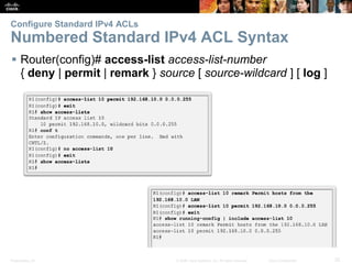 Presentation_ID 32© 2008 Cisco Systems, Inc. All rights reserved. Cisco Confidential
Configure Standard IPv4 ACLs
Numbered Standard IPv4 ACL Syntax
 Router(config)# access-list access-list-number
{ deny | permit | remark } source [ source-wildcard ] [ log ]
 