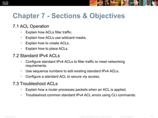 Presentation_ID 14© 2008 Cisco Systems, Inc. All rights reserved. Cisco Confidential
Chapter 7 - Sections & Objectives
7.1 ACL Operation
• Explain how ACLs filter traffic.
• Explain how ACLs use wildcard masks.
• Explain how to create ACLs.
• Explain how to place ACLs.
7.2 Standard IPv4 ACLs
• Configure standard IPv4 ACLs to filter traffic to meet networking
requirements.
• Use sequence numbers to edit existing standard IPv4 ACLs.
• Configure a standard ACL to secure vty access.
7.3 Troubleshoot ACLs
• Explain how a router processes packets when an ACL is applied.
• Troubleshoot common standard IPv4 ACL errors using CLI commands.
 