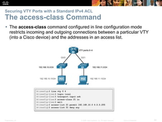 Presentation_ID 44© 2008 Cisco Systems, Inc. All rights reserved. Cisco Confidential
Securing VTY Ports with a Standard IPv4 ACL
The access-class Command
 The access-class command configured in line configuration mode
restricts incoming and outgoing connections between a particular VTY
(into a Cisco device) and the addresses in an access list.
 