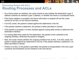 Presentation_ID 52© 2008 Cisco Systems, Inc. All rights reserved. Cisco Confidential
Processing Packet with ACLs
Routing Processes and ACLs
 As a frame enters an interface, the router checks to see whether the destination Layer 2
address matches its interface Layer 2 address, or whether the frame is a broadcast frame.
 If the frame address is accepted, the frame information is stripped off and the router
checks for an ACL on the inbound interface.
 If an ACL exists, the packet is tested against the statements in the list.
 If the packet matches a statement, the packet is either permitted or denied.
 If the packet is accepted, it is then checked against routing table entries to determine the
destination interface.
 If a routing table entry exists for the destination, the packet is then switched to the
outgoing interface, otherwise the packet is dropped.
 Next, the router checks whether the outgoing interface has an ACL. If an ACL exists, the
packet is tested against the statements in the list. If the packet matches a statement, it is
either permitted or denied.
 If there is no ACL or the packet is permitted, the packet is encapsulated in the new Layer
2 protocol and forwarded out the interface to the next device.
 
