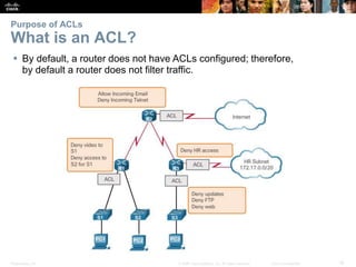 Presentation_ID 16© 2008 Cisco Systems, Inc. All rights reserved. Cisco Confidential
Purpose of ACLs
What is an ACL?
 By default, a router does not have ACLs configured; therefore,
by default a router does not filter traffic.
 