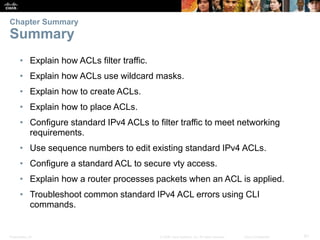 Presentation_ID 61© 2008 Cisco Systems, Inc. All rights reserved. Cisco Confidential
• Explain how ACLs filter traffic.
• Explain how ACLs use wildcard masks.
• Explain how to create ACLs.
• Explain how to place ACLs.
• Configure standard IPv4 ACLs to filter traffic to meet networking
requirements.
• Use sequence numbers to edit existing standard IPv4 ACLs.
• Configure a standard ACL to secure vty access.
• Explain how a router processes packets when an ACL is applied.
• Troubleshoot common standard IPv4 ACL errors using CLI
commands.
Chapter Summary
Summary
 