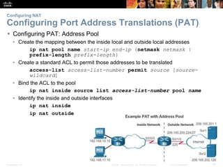 Presentation_ID 10© 2008 Cisco Systems, Inc. All rights reserved. Cisco Confidential
Configuring NAT
Configuring Port Address Translations (PAT)
 Configuring PAT: Address Pool
• Create the mapping between the inside local and outside local addresses
ip nat pool name start-ip end-ip {netmask netmask |
prefix-length prefix-length}
• Create a standard ACL to permit those addresses to be translated
access-list access-list-number permit source [source-
wildcard]
• Bind the ACL to the pool
ip nat inside source list access-list-number pool name
• Identify the inside and outside interfaces
ip nat inside
ip nat outside
 