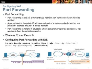 Presentation_ID 13© 2008 Cisco Systems, Inc. All rights reserved. Cisco Confidential
Configuring NAT
Port Forwarding
 Port Forwarding
• Port forwarding is the act of forwarding a network port from one network node to
another.
• A packet sent to the public IP address and port of a router can be forwarded to a
private IP address and port in inside network.
• Port forwarding is helpful in situations where servers have private addresses, not
reachable from the outside networks.
 Wireless Router Example
 Configuring Port Forwarding with IOS
ip nat inside source [static {tcp | udp local-ip local-port
global-ip global-port} [extendable]
 