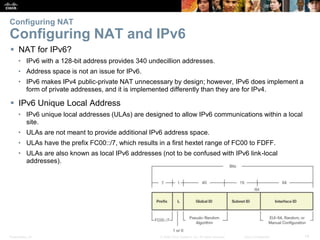 Presentation_ID 14© 2008 Cisco Systems, Inc. All rights reserved. Cisco Confidential
Configuring NAT
Configuring NAT and IPv6
 NAT for IPv6?
• IPv6 with a 128-bit address provides 340 undecillion addresses.
• Address space is not an issue for IPv6.
• IPv6 makes IPv4 public-private NAT unnecessary by design; however, IPv6 does implement a
form of private addresses, and it is implemented differently than they are for IPv4.
 IPv6 Unique Local Address
• IPv6 unique local addresses (ULAs) are designed to allow IPv6 communications within a local
site.
• ULAs are not meant to provide additional IPv6 address space.
• ULAs have the prefix FC00::/7, which results in a first hextet range of FC00 to FDFF.
• ULAs are also known as local IPv6 addresses (not to be confused with IPv6 link-local
addresses).
 