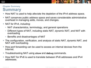 Presentation_ID 19© 2008 Cisco Systems, Inc. All rights reserved. Cisco Confidential
Chapter Summary
Summary
 How NAT is used to help alleviate the depletion of the IPv4 address space.
 NAT conserves public address space and saves considerable administrative
overhead in managing adds, moves, and changes.
 NAT for IPv4, including:
• NAT characteristics, terminology, and general operations
• Different types of NAT, including static NAT, dynamic NAT, and NAT with
overloading
• Benefits and disadvantages of NAT
 The configuration, verification, and analysis of static NAT, dynamic NAT, and
NAT with overloading.
 How port forwarding can be used to access an internal devices from the
Internet.
 Troubleshooting NAT using show and debug commands.
 How NAT for IPv6 is used to translate between IPv6 addresses and IPv4
addresses.
 