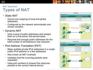 Presentation_ID 3© 2008 Cisco Systems, Inc. All rights reserved. Cisco Confidential
NAT Operation
Types of NAT
 Static NAT
• One-to-one mapping of local and global
addresses
• Configured by the network administrator and
remain constant.
 Dynamic NAT
• Uses a pool of public addresses and assigns
them on a first-come, first-served basis
• Requires that enough public addresses for the
total number of simultaneous user sessions
 Port Address Translation (PAT)
• Maps multiple private IPv4 addresses to a single
public IPv4 address or a few addresses
• Also known as NAT overload
• Validates that the incoming packets were
requested
• Uses port numbers to forward the response
packets to the correct internal device
 