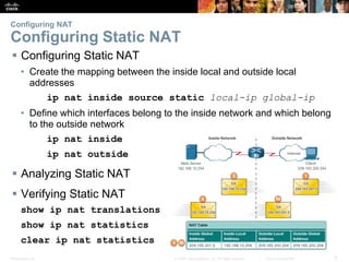 Presentation_ID 6© 2008 Cisco Systems, Inc. All rights reserved. Cisco Confidential
Configuring NAT
Configuring Static NAT
 Configuring Static NAT
• Create the mapping between the inside local and outside local
addresses
ip nat inside source static local-ip global-ip
• Define which interfaces belong to the inside network and which belong
to the outside network
ip nat inside
ip nat outside
 Analyzing Static NAT
 Verifying Static NAT
show ip nat translations
show ip nat statistics
clear ip nat statistics
 