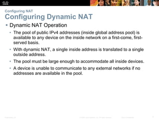 Presentation_ID 7© 2008 Cisco Systems, Inc. All rights reserved. Cisco Confidential
Configuring NAT
Configuring Dynamic NAT
 Dynamic NAT Operation
• The pool of public IPv4 addresses (inside global address pool) is
available to any device on the inside network on a first-come, first-
served basis.
• With dynamic NAT, a single inside address is translated to a single
outside address.
• The pool must be large enough to accommodate all inside devices.
• A device is unable to communicate to any external networks if no
addresses are available in the pool.
 