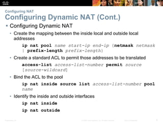 Presentation_ID 8© 2008 Cisco Systems, Inc. All rights reserved. Cisco Confidential
Configuring NAT
Configuring Dynamic NAT (Cont.)
 Configuring Dynamic NAT
• Create the mapping between the inside local and outside local
addresses
ip nat pool name start-ip end-ip {netmask netmask
| prefix-length prefix-length}
• Create a standard ACL to permit those addresses to be translated
access-list access-list-number permit source
[source-wildcard]
• Bind the ACL to the pool
ip nat inside source list access-list-number pool
name
• Identify the inside and outside interfaces
ip nat inside
ip nat outside
 