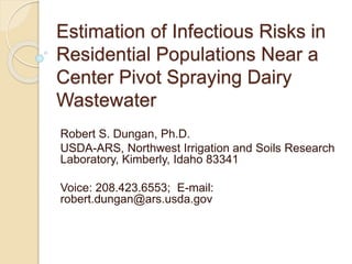 Estimation of Infectious Risks in
Residential Populations Near a
Center Pivot Spraying Dairy
Wastewater
Robert S. Dungan, Ph.D.
USDA-ARS, Northwest Irrigation and Soils Research
Laboratory, Kimberly, Idaho 83341
Voice: 208.423.6553; E-mail:
robert.dungan@ars.usda.gov
 