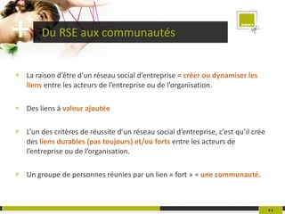 Du RSE aux communautés La raison d’être d’un réseau social d’entreprise =  créer ou dynamiser les liens  entre les acteurs de l’entreprise ou de l’organisation. Des liens à  valeur ajoutée L’un des critères de réussite d’un réseau social d’entreprise, c’est qu’il crée des  liens durables (pas toujours) et/ou forts  entre les acteurs de l’entreprise ou de l’organisation. Un groupe de personnes réunies par un lien « fort » =  une communauté . #   