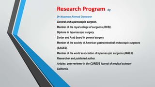 Research Program by
Dr Nuaman Ahmad Danawar
General and laparoscopic surgeon.
Member of the royal college of surgeons (RCSI).
Diploma in laparoscopic surgery.
Syrian and Arab board in general surgery.
Member of the society of American gastrointestinal endoscopic surgeons
(SAGES).
Member of the world association of laparoscopic surgeons (WALS).
Researcher and published author.
Articles peer-reviewer in the CUREUS journal of medical science-
California.
 