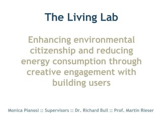 The Living Lab

       Enhancing environmental
        citizenship and reducing
      energy consumption through
       creative engagement with
              building users

Monica Pianosi :: Supervisors :: Dr. Richard Bull :: Prof. Martin Rieser
 