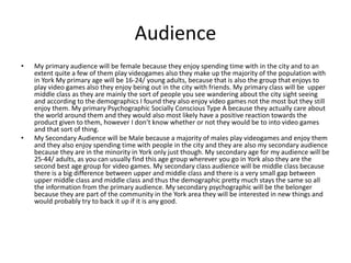 Audience
• My primary audience will be female because they enjoy spending time with in the city and to an
extent quite a few of them play videogames also they make up the majority of the population with
in York My primary age will be 16-24/ young adults, because that is also the group that enjoys to
play video games also they enjoy being out in the city with friends. My primary class will be upper
middle class as they are mainly the sort of people you see wandering about the city sight seeing
and according to the demographics I found they also enjoy video games not the most but they still
enjoy them. My primary Psychographic Socially Conscious Type A because they actually care about
the world around them and they would also most likely have a positive reaction towards the
product given to them, however I don’t know whether or not they would be to into video games
and that sort of thing.
• My Secondary Audience will be Male because a majority of males play videogames and enjoy them
and they also enjoy spending time with people in the city and they are also my secondary audience
because they are in the minority in York only just though. My secondary age for my audience will be
25-44/ adults, as you can usually find this age group wherever you go in York also they are the
second best age group for video games. My secondary class audience will be middle class because
there is a big difference between upper and middle class and there is a very small gap between
upper middle class and middle class and thus the demographic pretty much stays the same so all
the information from the primary audience. My secondary psychographic will be the belonger
because they are part of the community in the York area they will be interested in new things and
would probably try to back it up if it is any good.
 